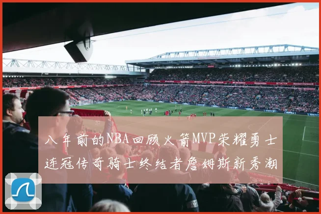 八年前的NBA回顾火箭MVP荣耀勇士连冠传奇骑士终结者詹姆斯新秀潮流涌动