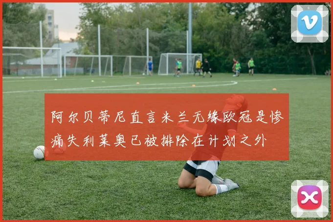 阿尔贝蒂尼直言米兰无缘欧冠是惨痛失利莱奥已被排除在计划之外