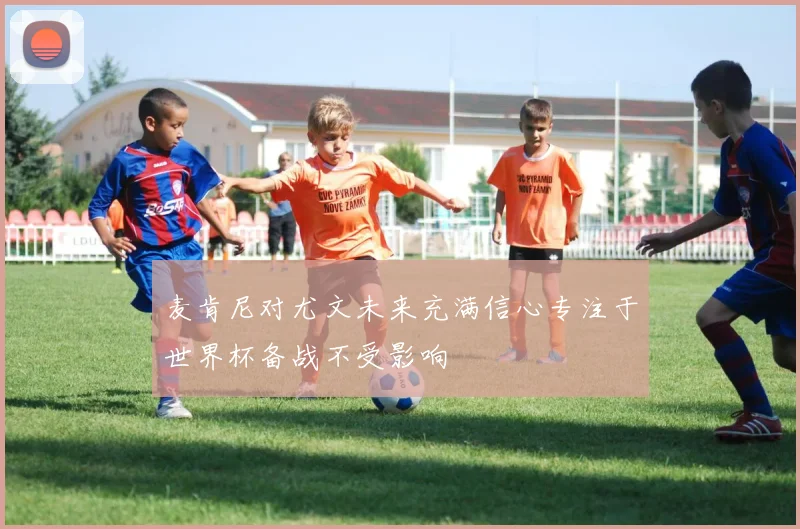 麦肯尼对尤文未来充满信心专注于世界杯备战不受影响