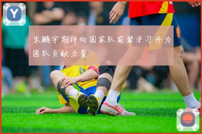 朱鹏宇期待向国家队前辈学习并为团队贡献力量