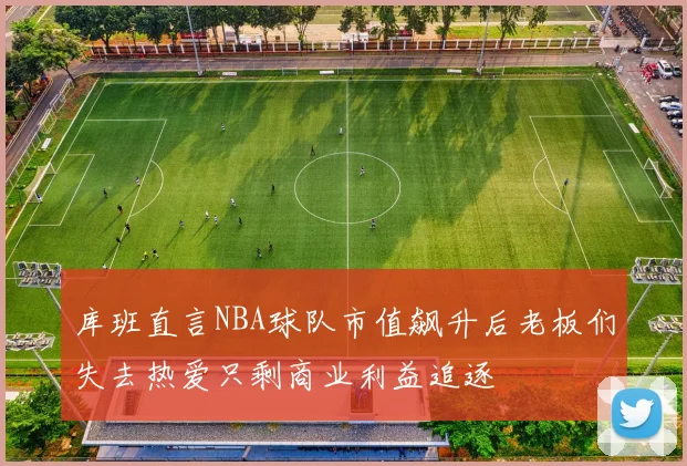 库班直言NBA球队市值飙升后老板们失去热爱只剩商业利益追逐
