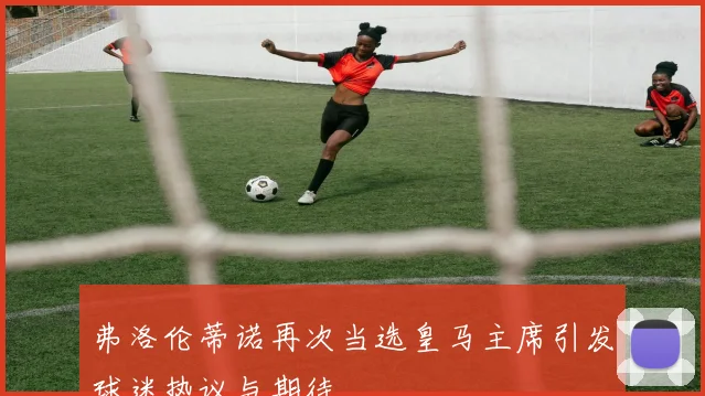 弗洛伦蒂诺再次当选皇马主席引发球迷热议与期待