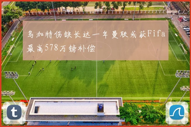 乌加特伤缺长达一年曼联或获Fifa最高578万镑补偿