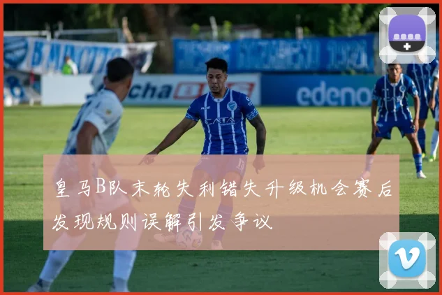 皇马B队末轮失利错失升级机会赛后发现规则误解引发争议
