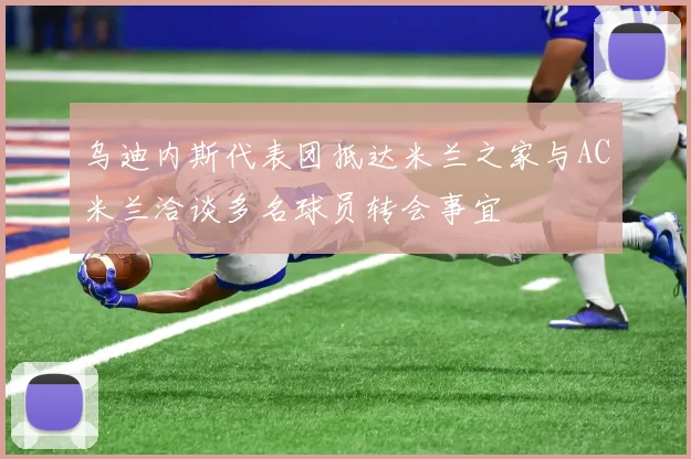 乌迪内斯代表团抵达米兰之家与AC米兰洽谈多名球员转会事宜
