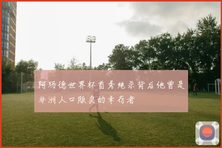 阿玛德世界杯首秀绝杀背后他曾是非洲人口贩卖的幸存者