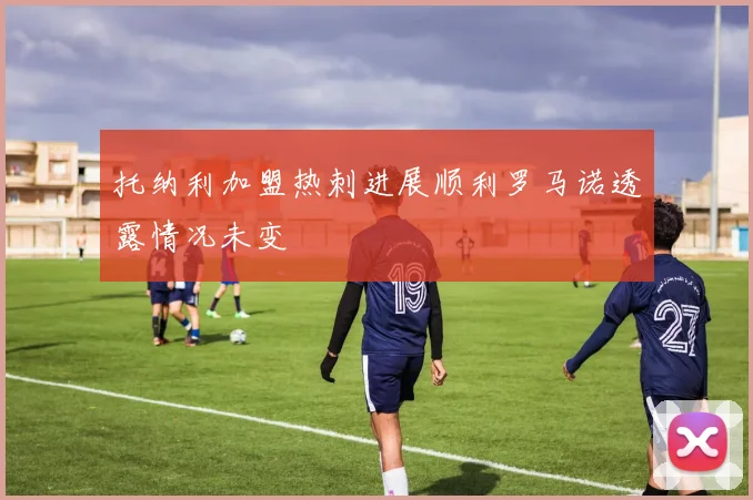 托纳利加盟热刺进展顺利罗马诺透露情况未变