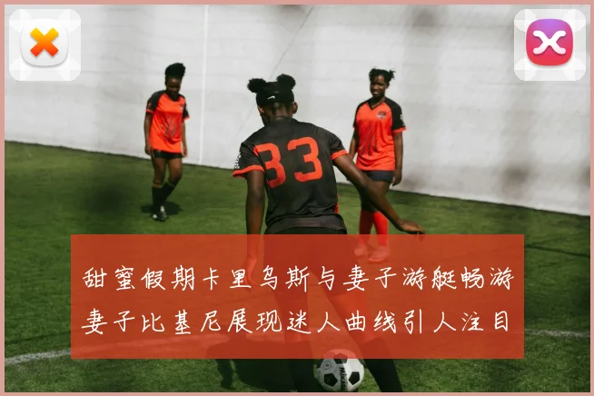 甜蜜假期卡里乌斯与妻子游艇畅游妻子比基尼展现迷人曲线引人注目
