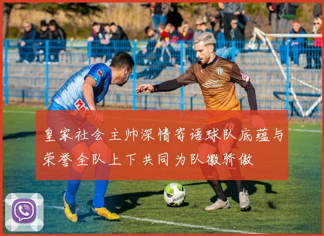 皇家社会主帅深情寄语球队底蕴与荣誉全队上下共同为队徽骄傲