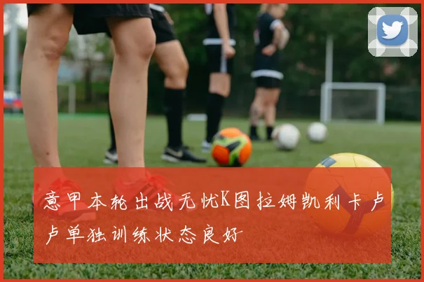 意甲本轮出战无忧K图拉姆凯利卡卢卢单独训练状态良好