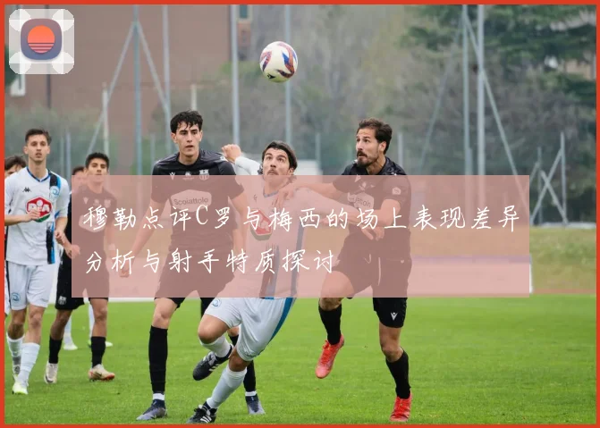 穆勒点评C罗与梅西的场上表现差异分析与射手特质探讨