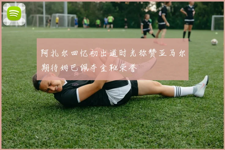 阿扎尔回忆初出道时光称赞亚马尔期待姆巴佩夺金靴荣誉