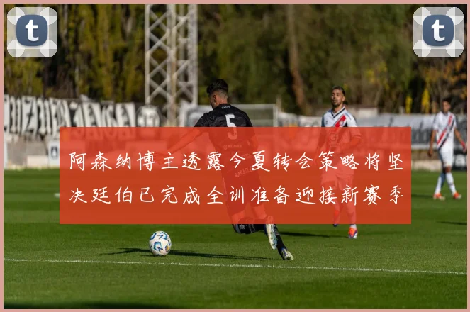 阿森纳博主透露今夏转会策略将坚决廷伯已完成全训准备迎接新赛季