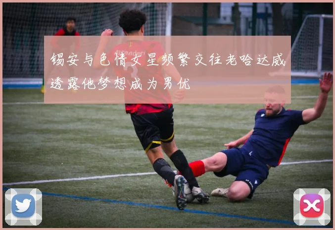 锡安与色情女星频繁交往老哈达威透露他梦想成为男优
