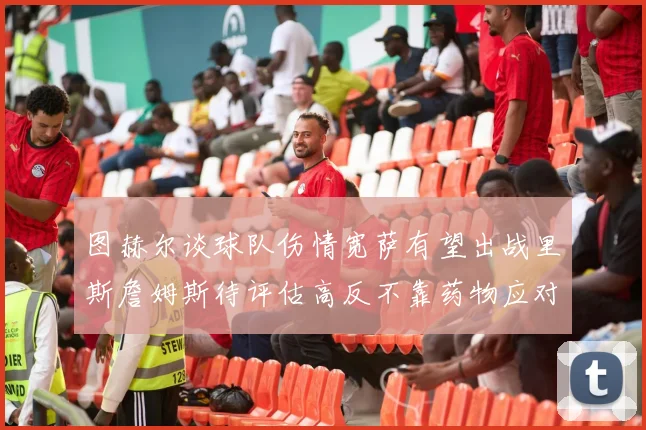 图赫尔谈球队伤情宽萨有望出战里斯詹姆斯待评估高反不靠药物应对