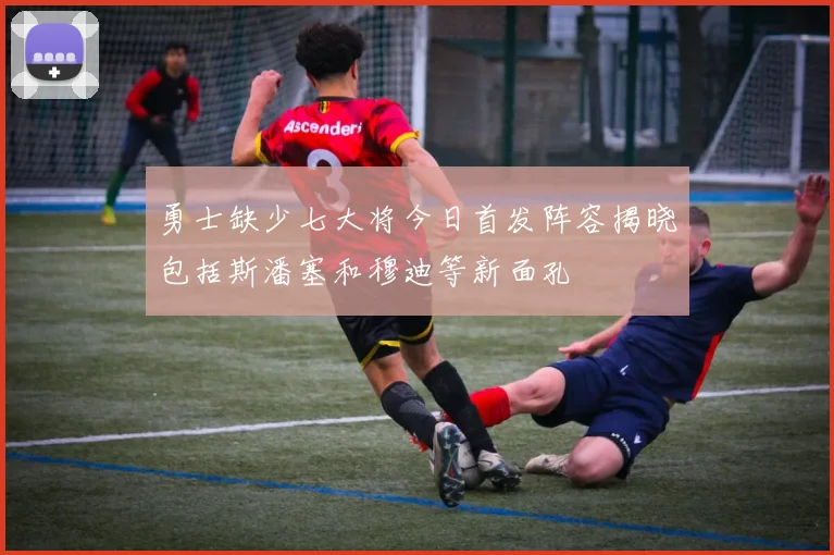 勇士缺少七大将今日首发阵容揭晓包括斯潘塞和穆迪等新面孔