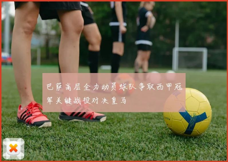 巴萨高层全力动员球队争取西甲冠军关键战役对决皇马