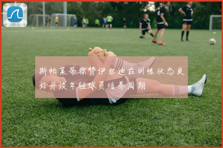 斯帕莱蒂称赞伊尔迪兹训练状态良好并谈年轻球员培养周期