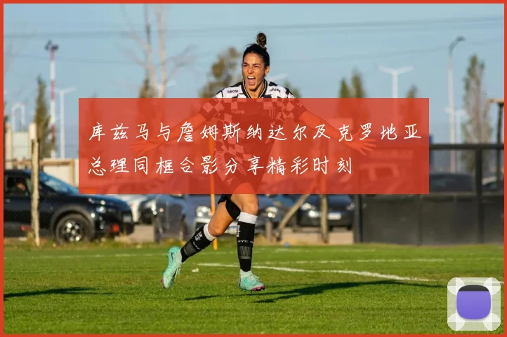 库兹马与詹姆斯纳达尔及克罗地亚总理同框合影分享精彩时刻