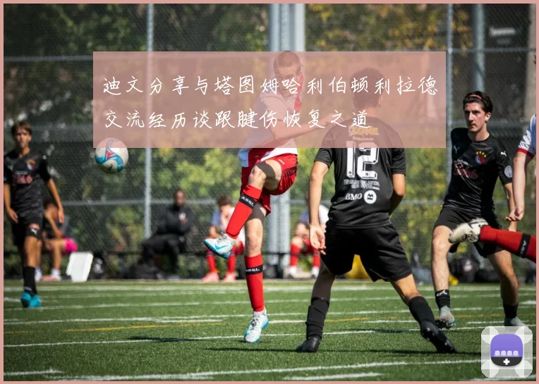 迪文分享与塔图姆哈利伯顿利拉德交流经历谈跟腱伤恢复之道