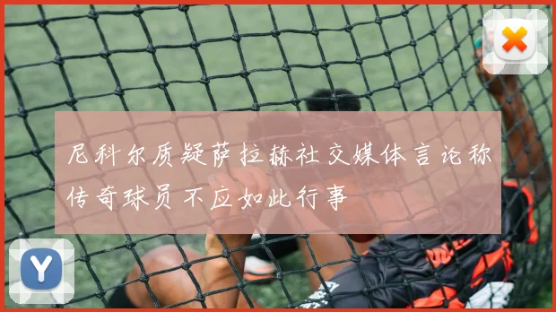 尼科尔质疑萨拉赫社交媒体言论称传奇球员不应如此行事