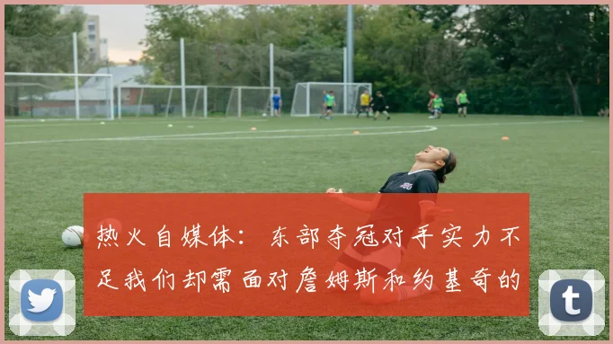 热火自媒体：东部夺冠对手实力不足我们却需面对詹姆斯和约基奇的挑战