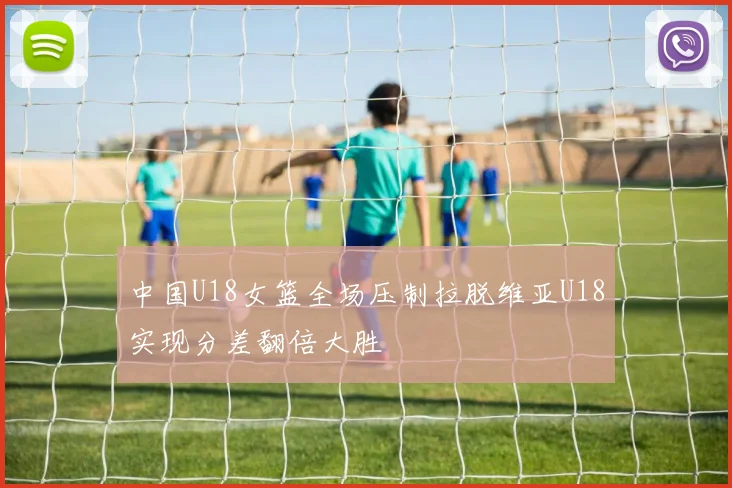 中国U18女篮全场压制拉脱维亚U18实现分差翻倍大胜
