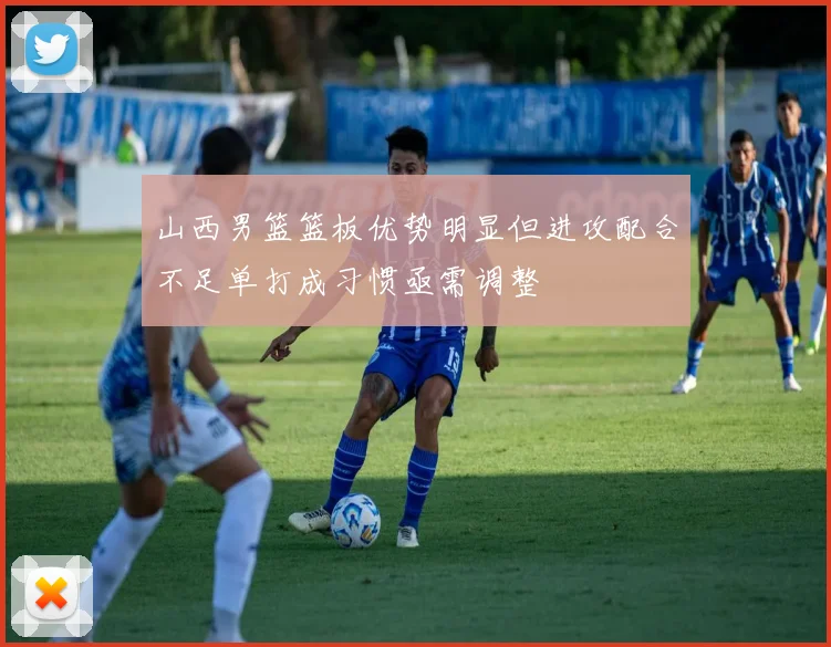 山西男篮篮板优势明显但进攻配合不足单打成习惯亟需调整