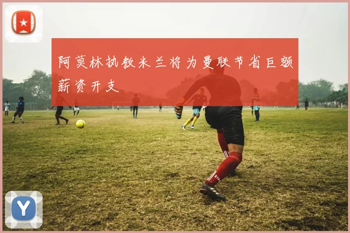 阿莫林执教米兰将为曼联节省巨额薪资开支