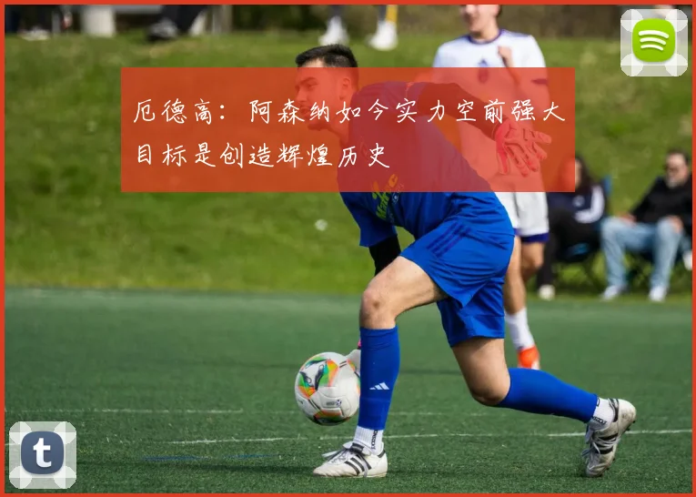 厄德高：阿森纳如今实力空前强大目标是创造辉煌历史