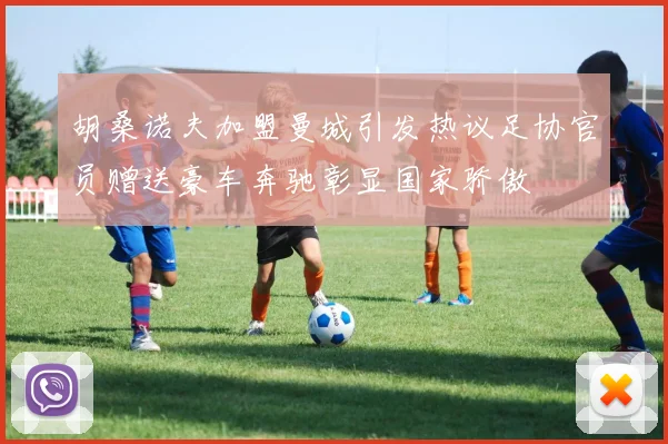 胡桑诺夫加盟曼城引发热议足协官员赠送豪车奔驰彰显国家骄傲