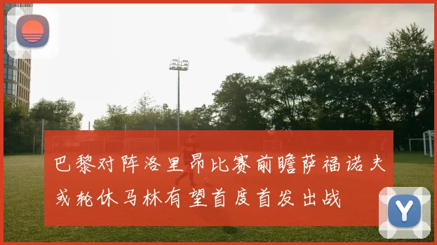 巴黎对阵洛里昂比赛前瞻萨福诺夫或轮休马林有望首度首发出战