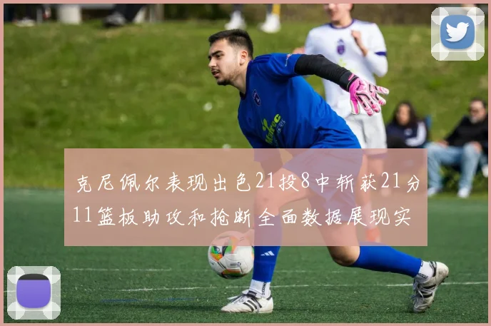 克尼佩尔表现出色21投8中斩获21分11篮板助攻和抢断全面数据展现实力