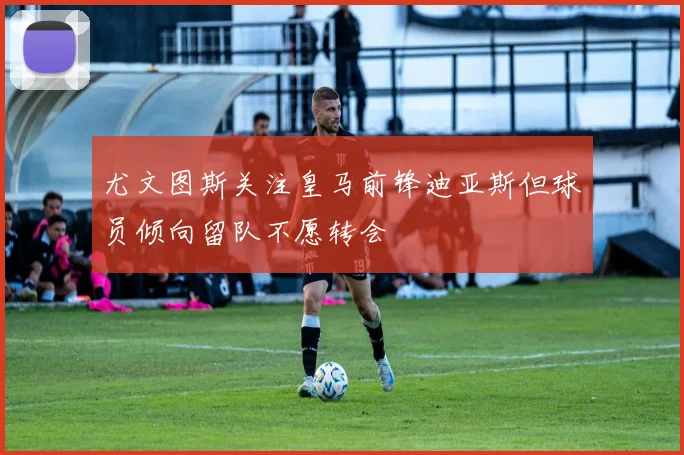 尤文图斯关注皇马前锋迪亚斯但球员倾向留队不愿转会